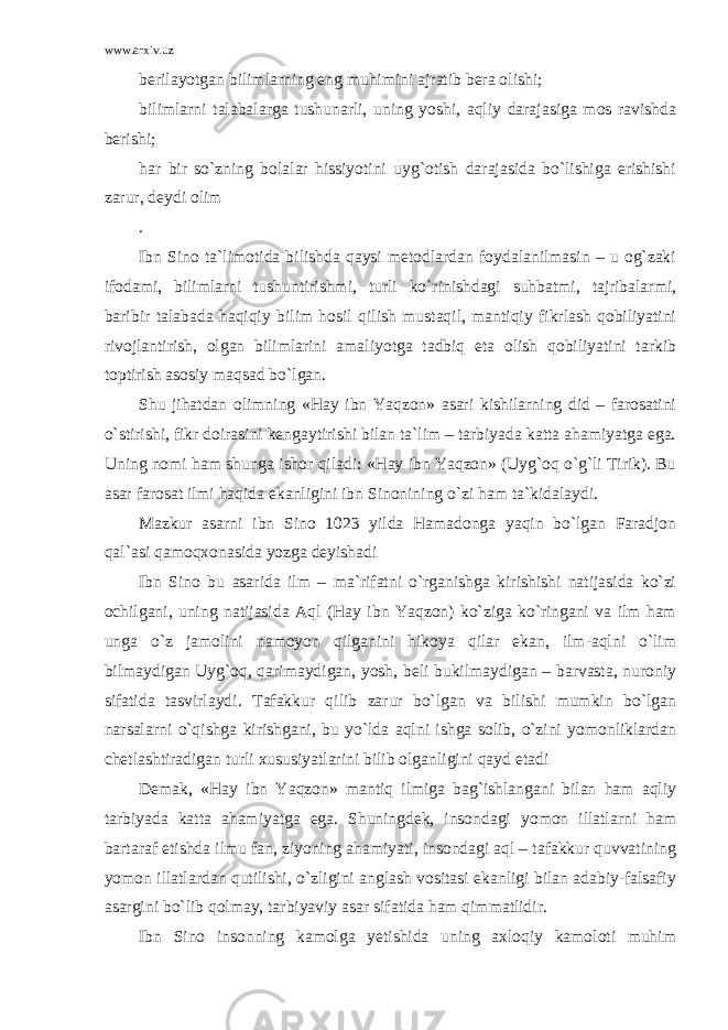 www.arxiv.uz berilayotgan bilimlarning eng muhimini ajratib bera olishi; bilimlarni talabalarga tushunarli, uning yoshi, aqliy darajasiga mos ravishda berishi; har bir so`zning bolalar hissiyotini uyg`otish darajasida bo`lishiga erishishi zarur, deydi olim . Ibn Sino ta`limotida bilishda qaysi metodlardan foydalanilmasin – u og`zaki ifodami, bilimlarni tushuntirishmi, turli ko`rinishdagi suhbatmi, tajribalarmi, baribir talabada haqiqiy bilim hosil qilish mustaqil, mantiqiy fikrlash qobiliyatini rivojlantirish, olgan bilimlarini amaliyotga tadbiq eta olish qobiliyatini tarkib toptirish asosiy maqsad bo`lgan. Shu jihatdan olimning «Hay ibn Yaqzon» asari kishilarning did – farosatini o`stirishi, fikr doirasini kengaytirishi bilan ta`lim – tarbiyada katta ahamiyatga ega. Uning nomi ham shunga ishor qiladi: «Hay ibn Yaqzon» (Uyg`oq o`g`li Tirik). Bu asar farosat ilmi haqida ekanligini ibn Sinonining o`zi ham ta`kidalaydi. Mazkur asarni ibn Sino 1023 yilda Hamadonga yaqin bo`lgan Faradjon qal`asi qamoqxonasida yozga deyishadi Ibn Sino bu asarida ilm – ma`rifatni o`rganishga kirishishi natijasida ko`zi ochilgani, uning natijasida Aql (Hay ibn Yaqzon) ko`ziga ko`ringani va ilm ham unga o`z jamolini namoyon qilganini hikoya qilar ekan, ilm-aqlni o`lim bilmaydigan Uyg`oq, qarimaydigan, yosh, beli bukilmaydigan – barvasta, nuroniy sifatida tasvirlaydi. Tafakkur qilib zarur bo`lgan va bilishi mumkin bo`lgan narsalarni o`qishga kirishgani, bu yo`lda aqlni ishga solib, o`zini yomonliklardan chetlashtiradigan turli xususiyatlarini bilib olganligini qayd etadi Demak, «Hay ibn Yaqzon» mantiq ilmiga bag`ishlangani bilan ham aqliy tarbiyada katta ahamiyatga ega. Shuningdek, insondagi yomon illatlarni ham bartaraf etishda ilmu fan, ziyoning ahamiyati, insondagi aql – tafakkur quvvatining yomon illatlardan qutilishi, o`zligini anglash vositasi ekanligi bilan adabiy-falsafiy asargini bo`lib qolmay, tarbiyaviy asar sifatida ham qimmatlidir. Ibn Sino insonning kamolga yetishida uning axloqiy kamoloti muhim 