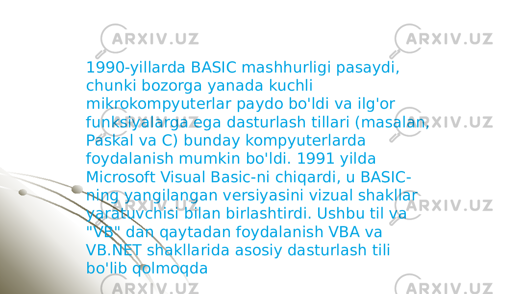 1990-yillarda BASIC mashhurligi pasaydi, chunki bozorga yanada kuchli mikrokompyuterlar paydo bo&#39;ldi va ilg&#39;or funksiyalarga ega dasturlash tillari (masalan, Paskal va C) bunday kompyuterlarda foydalanish mumkin bo&#39;ldi. 1991 yilda Microsoft Visual Basic-ni chiqardi, u BASIC- ning yangilangan versiyasini vizual shakllar yaratuvchisi bilan birlashtirdi. Ushbu til va &#34;VB&#34; dan qaytadan foydalanish VBA va VB.NET shakllarida asosiy dasturlash tili bo&#39;lib qolmoqda 