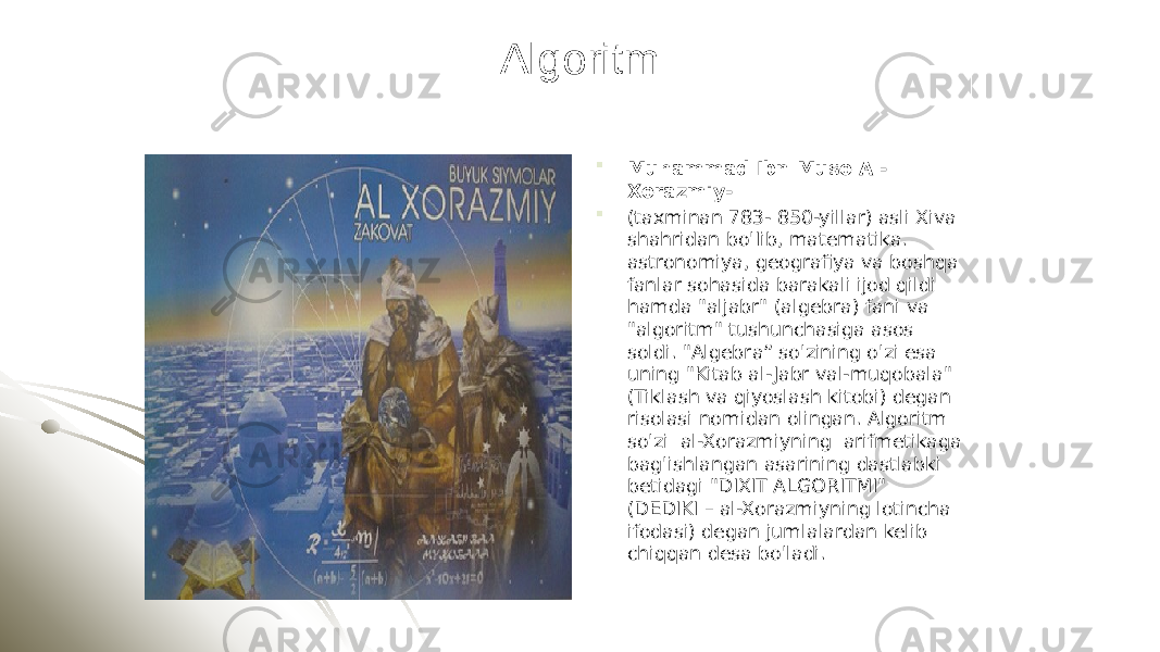 Algoritm  Muhammad Ibn Muso Al- Xorazmiy-  (taxminan 783- 850-yillar) asli Xiva shahridan bo&#39;Iib, matematika. astronomiya, geografiya va boshqa fanlar sohasida barakali ijod qildi hamda &#34;aljabr&#34; (algebra) fani va &#34;algoritm&#34; tushunchasiga asos soldi. &#34;Algebra” so&#39;zining o&#39;zi esa uning &#34;Kitab al- Jabr val-muqobala&#34; (Tiklash va qiyoslash kitobi) degan risolasi nomidan olingan. Algoritm so&#39;zi al-Xorazmiyning arifmetikaga bag&#39;ishlangan asarining dastlabki betidagi &#34;DIXIT ALGORITMI&#34; (DEDIKI – al-Xorazmiyning lotincha ifodasi) degan jumlalardan kelib chiqqan desa bo&#39;ladi. 