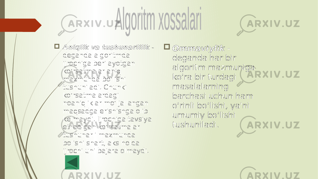  Aniqlik va tushunarlilik - dеganda algoritmda ijrochiga bеrilayotgan ko’rsatmalar aniq mazmunda bo’lishi tushuniladi. Chunki ko’rsatmalardagi noaniqliklar mo’ljallangan maqsadga erishishga olib kеlmaydi. Ijrochiga tavsiya etiladigan ko’rsatmalar tushunarli mazmunda bolishi shart, aks holda ijrochi uni bajara olmaydi.  Ommaviylik - dеganda har bir algoritm mazmuniga ko’ra bir turdagi masalalarning barchasi uchun ham o’rinli bo’lishi, ya&#39;ni umumiy bo’lishi tushuniladi. 