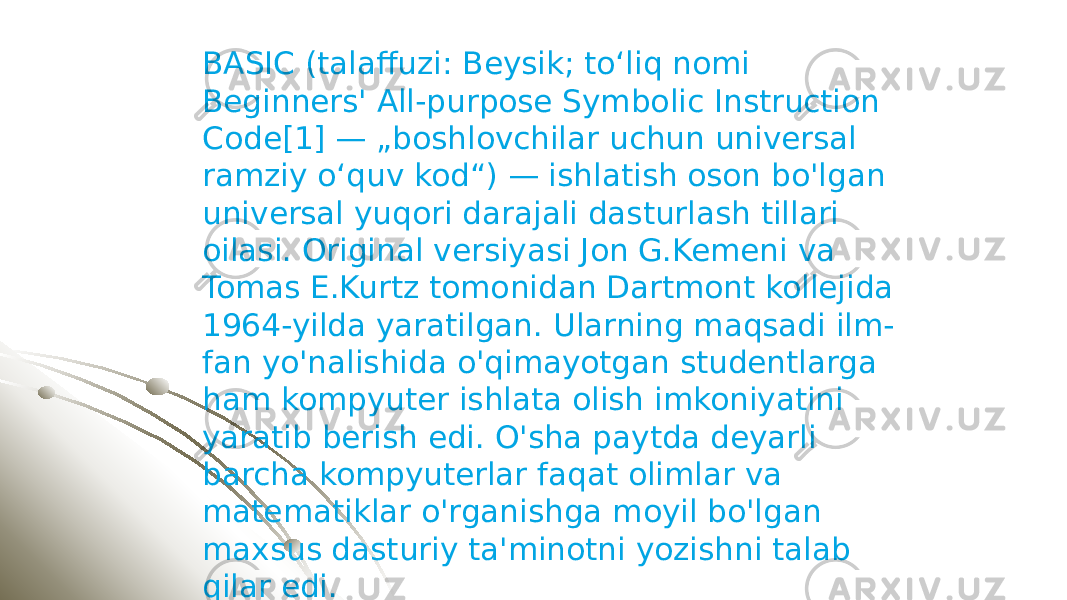 BASIC (talaffuzi: Beysik; toʻliq nomi Beginners&#39; All-purpose Symbolic Instruction Code[1] — „boshlovchilar uchun universal ramziy oʻquv kod“) — ishlatish oson bo&#39;lgan universal yuqori darajali dasturlash tillari oilasi. Original versiyasi Jon G.Kemeni va Tomas E.Kurtz tomonidan Dartmont kollejida 1964-yilda yaratilgan. Ularning maqsadi ilm- fan yo&#39;nalishida o&#39;qimayotgan studentlarga ham kompyuter ishlata olish imkoniyatini yaratib berish edi. O&#39;sha paytda deyarli barcha kompyuterlar faqat olimlar va matematiklar o&#39;rganishga moyil bo&#39;lgan maxsus dasturiy ta&#39;minotni yozishni talab qilar edi. 