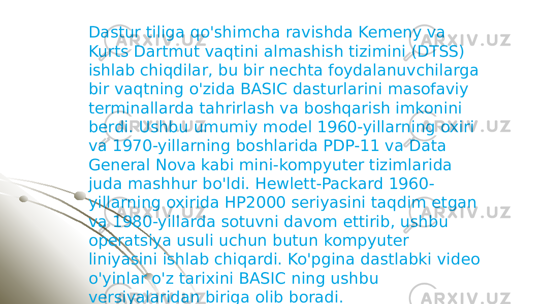 Dastur tiliga qo&#39;shimcha ravishda Kemeny va Kurts Dartmut vaqtini almashish tizimini (DTSS) ishlab chiqdilar, bu bir nechta foydalanuvchilarga bir vaqtning o&#39;zida BASIC dasturlarini masofaviy terminallarda tahrirlash va boshqarish imkonini berdi. Ushbu umumiy model 1960-yillarning oxiri va 1970-yillarning boshlarida PDP-11 va Data General Nova kabi mini-kompyuter tizimlarida juda mashhur bo&#39;ldi. Hewlett-Packard 1960- yillarning oxirida HP2000 seriyasini taqdim etgan va 1980-yillarda sotuvni davom ettirib, ushbu operatsiya usuli uchun butun kompyuter liniyasini ishlab chiqardi. Ko&#39;pgina dastlabki video o&#39;yinlar o&#39;z tarixini BASIC ning ushbu versiyalaridan biriga olib boradi. 