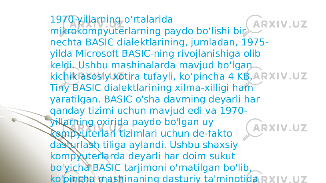 1970-yillarning oʻrtalarida mikrokompyuterlarning paydo boʻlishi bir nechta BASIC dialektlarining, jumladan, 1975- yilda Microsoft BASIC-ning rivojlanishiga olib keldi. Ushbu mashinalarda mavjud boʻlgan kichik asosiy xotira tufayli, koʻpincha 4 KB, Tiny BASIC dialektlarining xilma-xilligi ham yaratilgan. BASIC o&#39;sha davrning deyarli har qanday tizimi uchun mavjud edi va 1970- yillarning oxirida paydo bo&#39;lgan uy kompyuterlari tizimlari uchun de-fakto dasturlash tiliga aylandi. Ushbu shaxsiy kompyuterlarda deyarli har doim sukut bo&#39;yicha BASIC tarjimoni o&#39;rnatilgan bo&#39;lib, ko&#39;pincha mashinaning dasturiy ta&#39;minotida yoki ba&#39;zan ROM kartridjida. 