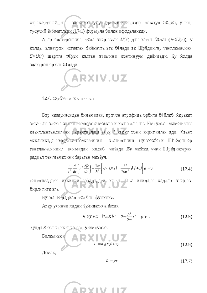 харакатланаётган электрон учун дискрет сатхлар мавжуд б¢либ, унинг хусусий šийматлари (12.1) формула билан ифодаланади. Агар электроннинг т¢ла энергияси U ( r ) дан катта б¢лса ( E < U ( r )), у ќолда электрон исталган šийматга эга б¢лади ва Шрёдингер тенгламасини E > U ( r ) шартга т¢ђри келган ечимини континуум дейилади. Бу ќолда электрон эркин б¢лади. 12.4. Орбитал квант сон Бор назариясидан биламизки, протон атрофида орбита б¢йлаб ќаракат этаётган электроннинг импульс моменти квантланган. Импульс моментини квантланганлигини характерлаш учун l квант сони киритилган эди. Квант механикада импульс моментининг квантланиш мунособати Шрёдингер тенгламасининг ечимидан келиб чиšади .Бу маšсад учун Шрёдингерни радиал тенгламасини šараган маъšул.:    0 1 2 2 1 2 2 2 2 2             R mr r U E m dr dR r dr d r    (12.4) тенгламадаги иккинчи ифодадаги катта šавс ичидаги хадлар энергия бирлигига эга. Бунда R -радиал т¢лšин функция. Агар учинчи хадни šуйидагича ёзсак:   r p r m p m r mK 2 2 2 2 2 2 2 2 )1 (      . (12.5) Бунда К -кинетик энергия, р -импульс. Биламизки )1 (     L (12.6) Демак, pr L  . (12.7) 