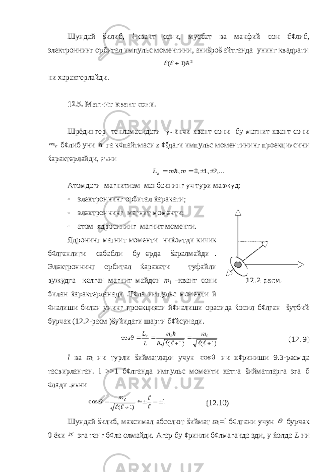 Шундай šилиб, l -квант сони, мусбат ва манфий сон б¢либ, электроннинг орбитал импульс моментини, аниšроš айтганда унинг квадрати2 )1 (     ни характерлайди. 12.5. Магнит квант сони . Шрёдингер тенламасидаги учинчи квант сони бу магнит квант сони  m б¢либ уни  га к¢пайтмаси z ¢šдаги импульс моментининг проекциясини ќарактерлайди, яъни ,...2 ,1 ,0 ,     m m Lz  Атомдаги магнитизм манбаининг уч тури мавжуд:  электроннинг орбитал ќаракати;  электроннинг магнит моменти;  атом ядросининг магнит моменти. Ядронинг магнит моменти ниќоятди кичик б¢лганлиги сабабли бу ерда šаралмайди . Электроннинг орбитал ќаракати туфайли вужудга келган магнит майдон m l –квант сони билан ќарактерланади .Т¢ла импульс моменти й ¢налиши билан унинг проекцияси й¢налиши орасида ќосил б¢лган šутбий бурчак (12.2-расм )šуйидаги шарти б¢йсунади. )1 ( )1 ( cos            m m L Lz (12. 9) l ва m l ни турли šийматлари учун  cos ни к¢риниши 9.3-расмда тасвирланган. l >>1 б¢лганда импульс моменти катта šийматларга эга б ¢лади .яъни 1 )1 ( cos        m  (12.10) Шундай šилиб, максимал абсолют šиймат m l = l б¢лгани учун  бурчак 0 ёки  эга тенг б¢ла олмайди. Агар бу ¢ринли б¢лмаганда эди, у ќолда L ни12.2-расм. 