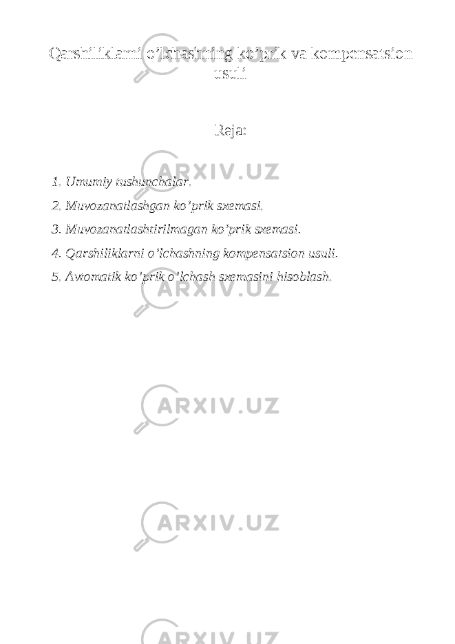 Qarshiliklarni o’lchashning ko’prik va kompеnsatsion usuli Reja: 1. Umumiy tushunchalar. 2. Muvozanatlashgan ko’prik sxemasi. 3. Muvozanatlashtirilmagan ko’prik sxemasi. 4. Qarshiliklarni o’lchashning kompensatsion usuli. 5. Avtomatik ko’prik o’lchash sxemasini hisoblash. 