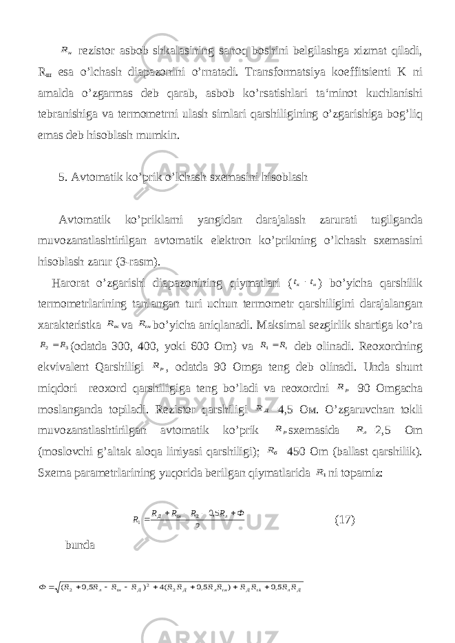 нR rezistor asbob shkalasining sanoq boshini belgilashga xizmat qiladi, R ш esa o’lchash diapazonini o’rnatadi. Transformatsiya koeffitsienti K ni amalda o’zgarmas deb qarab, asbob ko’rsatishlari ta‘minot kuchlanishi tebranishiga va termometrni ulash simlari qarshiligining o’zgarishiga bog’liq emas deb hisoblash mumkin. 5. Avtomatik ko’prik o’lchash sxemasini hisoblash Avtomatik ko’priklarni yangidan darajalash zarurati tugilganda muvozanatlashtirilgan avtomatik elektron ko’prikning o’lchash sxemasini hisoblash zarur (3-rasm). Harorat o’zgarishi diapazonining qiymatlari ( н к t t  ) bo’yicha qarshilik termometrlarining tanlangan turi uchun termometr qarshiligini darajalangan xarakteristka tк R va tн R bo’yicha aniqlanadi. Maksimal sezgirlik shartiga ko’ra 3 2 R R  (odatda 300, 400, yoki 600 Om) va tR R 1 deb olinadi. Reoxordning ekvivalent Qarshiligi p R , odatda 90 Omga teng deb olinadi. Unda shunt miqdori reoxord qarshiligiga teng bo’ladi va reoxordni p R =90 Omgacha moslanganda topiladi. Rezistor qarshiligi Д R =4,5 Ом . O’zgaruvchan tokli muvozanatlashtirilgan avtomatik ko’prik p R sxemasida л R =2,5 Om (moslovchi g’altak aloqa liniyasi qarshiligi); бR =450 Om (ballast qarshilik). Sxema parametrlarining yuqorida berilgan qiymatlarida 1R ni topamiz: 2 5,0 2 1 Ф R R R R R л tн Д      (17) bunda Д л tk Д tн л Д Д tн л R R R R R R R R R R R R Ф 5,0 ) 5,0 (4 ) 5,0 ( 2 2 2         