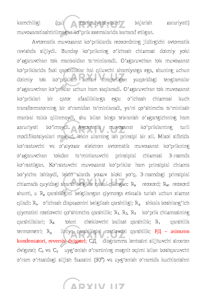 kamchiligi (qul manipulyatsiyasini bajarish zaruriyati) muvozanatlashtirilmagan ko’prik sxemalarida bartaraf etilgan. Avtomatik muvozanat ko’priklarda reoxordning jildirgichi avtomatik ravishda siljiydi. Bunday ko’prikning o’lchash chizmasi doimiy yoki o’zgaruvchan tok manbaidan ta‘minlanadi. O’zgaruvchan tok muvozanat ko’priklarida faol qarshiliklar hal qiluvchi ahamiyatga ega, shuning uchun doimiy tok ko’priklari uchun chiqarilgan yuqoridagi tenglamalar o’zgaruvchan ko’priklar uchun ham saqlanadi. O’zgaruvchan tok muvozanat ko’priklari bir qator afzalliklarga ega: o’lchash chizmasi kuch transformatorning bir o’ramidan ta‘minlanadi, ya‘ni qo’shimcha ta‘minlash manbai talab qilinmaydi, shu bilan birga tebranish o’zgartgichning ham zaruriyati bo’lmaydi. Avtomatik muvozanat ko’priklarning turli modifikatsiyalari mavjud, lekin ularning ish prinsipi bir xil. Misol sifatida ko’rsatuvchi va o’ziyozar elektron avtomatik muvozanat ko’prikning o’zgaruvchan tokdan ta‘minlanuvchi prinsipial chizmasi 3-rasmda ko’rsatilgan. Ko’rsatuvchi muvozanat ko’priklar ham prinsipial chizma bo’yicha ishlaydi, lekin ularda yozuv bloki yo’q. 3-rasmdagi prinsipial chizmada quyidagi shartli belgilar qabul qilingan: R р – reoxord; R ш - reoxord shunti, u R р qarshiligini belgilangan qiymatga еtkazib turish uchun xizmat qiladi: R n – o’lchash diapazonini belgilash qarshiligi; R д – shkala boshlang’ich qiymatini rostlovchi qo’shimcha qarshilik; R 1, R 2 , R 3 – ko’prik chizmasining qarshiliklari; R б – tokni cheklovchi ballast qarshilik; R t – qarshilik termometri; R д – liniya qarshiligini rostlovchi qarshilik; РД – asinxron kondensatori, reversiv dvigatel; СД – diagramma lentasini siljituvchi sinxron dvigatel; С 1 va С 2 – uyg’onish o’ramining magnit oqimi bilan boshqaruvchi o’ram o’rtasidagi siljish fazasini (90 0 ) va uyg’onish o’ramida kuchlanishni 