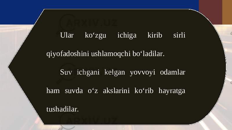 Ular ko‘zgu ichiga kirib sirli qiyofadoshini ushlamoqchi bo‘ladilar. Suv ichgani kelgan yovvoyi odamlar ham suvda o‘z akslarini ko‘rib hayratga tushadilar. 