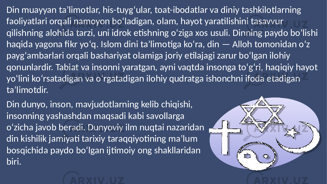 Din muayyan taʼlimotlar, his-tuygʻular, toat-ibodatlar va diniy tashkilotlarning faoliyatlari orqali namoyon boʻladigan, olam, hayot yaratilishini tasavvur qilishning alohida tarzi, uni idrok etishning oʻziga xos usuli. Dinning paydo boʻlishi haqida yagona fikr yoʻq. Islom dini taʼlimotiga koʻra, din — Alloh tomonidan oʻz paygʻambarlari orqali bashariyat olamiga joriy etilajagi zarur boʻlgan ilohiy qonunlardir. Tabiat va insonni yaratgan, ayni vaqtda insonga toʻgʻri, haqiqiy hayot yoʻlini koʻrsatadigan va oʻrgatadigan ilohiy qudratga ishonchni ifoda etadigan taʼlimotdir. Din dunyo, inson, mavjudotlarning kelib chiqishi, insonning yashashdan maqsadi kabi savollarga oʻzicha javob beradi. Dunyoviy ilm nuqtai nazaridan din kishilik jamiyati tarixiy taraqqiyotining maʼlum bosqichida paydo boʻlgan ijtimoiy ong shakllaridan biri. 