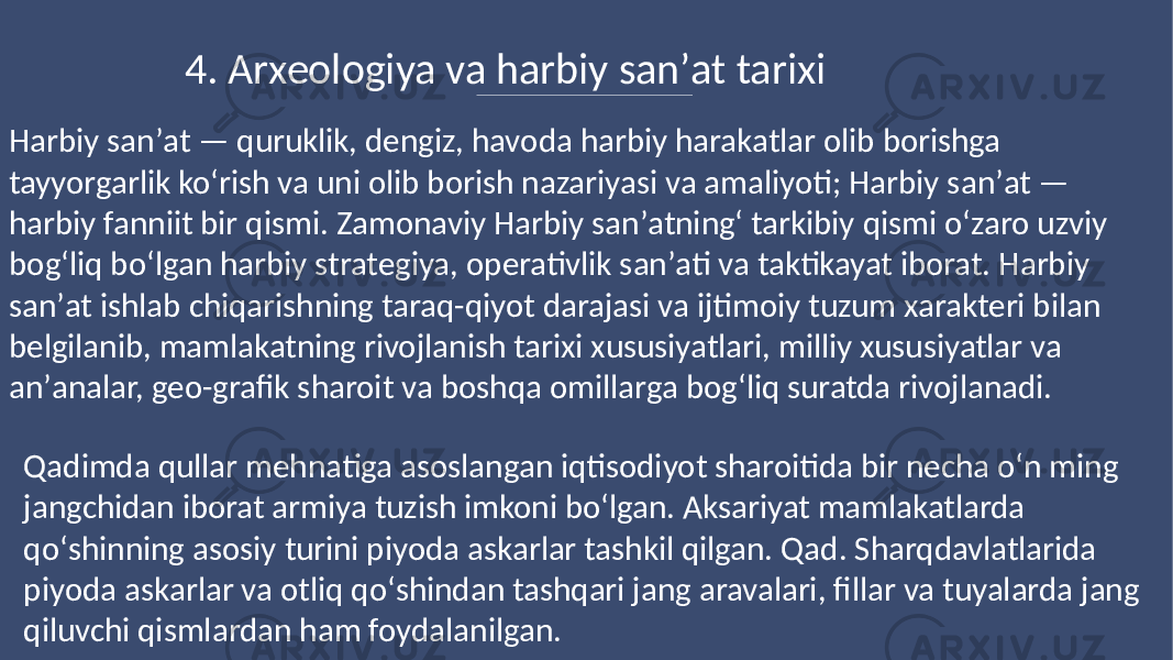 4. Arxeologiya va harbiy sanʼat tarixi Harbiy sanʼat — quruklik, dengiz, havoda harbiy harakatlar olib borishga tayyorgarlik koʻrish va uni olib borish nazariyasi va amaliyoti; Harbiy sanʼat — harbiy fanniit bir qismi. Zamonaviy Harbiy sanʼatningʻ tarkibiy qismi oʻzaro uzviy bogʻliq boʻlgan harbiy strategiya, operativlik sanʼati va taktikayat iborat. Harbiy sanʼat ishlab chiqarishning taraq-qiyot darajasi va ijtimoiy tuzum xarakteri bilan belgilanib, mamlakatning rivojlanish tarixi xususiyatlari, milliy xususiyatlar va anʼanalar, geo-grafik sharoit va boshqa omillarga bogʻliq suratda rivojlanadi. Qadimda qullar mehnatiga asoslangan iqtisodiyot sharoitida bir necha oʻn ming jangchidan iborat armiya tuzish imkoni boʻlgan. Aksariyat mamlakatlarda qoʻshinning asosiy turini piyoda askarlar tashkil qilgan. Qad. Sharqdavlatlarida piyoda askarlar va otliq qoʻshindan tashqari jang aravalari, fillar va tuyalarda jang qiluvchi qismlardan ham foydalanilgan. 