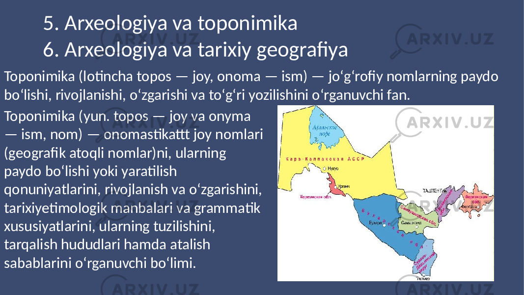 Title Title5. Arxeologiya va toponimika 6. Arxeologiya va tarixiy geografiya Toponimika (lotincha topos — joy, onoma — ism) — joʻgʻrofiy nomlarning paydo boʻlishi, rivojlanishi, oʻzgarishi va toʻgʻri yozilishini oʻrganuvchi fan. Toponimika (yun. topos — joy va onyma — ism, nom) — onomastikattt joy nomlari (geografik atoqli nomlar)ni, ularning paydo boʻlishi yoki yaratilish qonuniyatlarini, rivojlanish va oʻzgarishini, tarixiyetimologik manbalari va grammatik xususiyatlarini, ularning tuzilishini, tarqalish hududlari hamda atalish sabablarini oʻrganuvchi boʻlimi. 