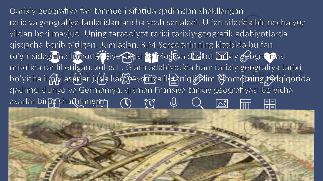 Òarixiy geografiya fan tarmog‘i sifatida qadimdan shakllangan tarix va geografiya fanlaridan ancha yosh sanaladi. U fan sifatida bir necha yuz yildan beri mavjud. Uning taraqqiyot tarixi tarixiy-geografik adabiyotlarda qisqacha berib o‘tilgan. Jumladan, S.M.Seredoninning kitobida bu fan to‘g‘risidagi ma’lumotlar Kiyev Rusi va Moskva davlati tarixiy geografiyasi misolida tahlil etilgan, xolos1 . G‘arb adabiyotida ham tarixiy geografiya tarixi bo‘yicha ilmiy asarlar juda kam. Avstriyalik taniqli olim Vimmerning tadqiqotida qadimgi dunyo va Germaniya, qisman Fransiya tarixiy geografiyasi bo‘yicha asarlar biroz sharhlangan 