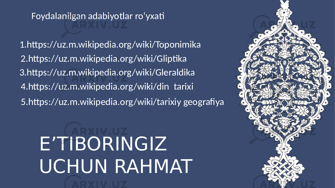 EʼTIBORINGIZ UCHUN RAHMAT Foydalanilgan adabiyotlar roʻyxati 1.https://uz.m.wikipedia.org/wiki/Toponimika 2.https://uz.m.wikipedia.org/wiki/Gliptika 3.https://uz.m.wikipedia.org/wiki/Gleraldika 4.https://uz.m.wikipedia.org/wiki/din tarixi 5.https://uz.m.wikipedia.org/wiki/tarixiy geografiya 