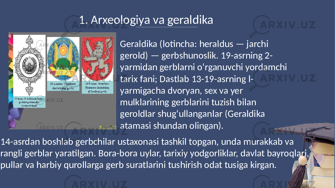 1. Arxeologiya va geraldika Geraldika (lotincha: heraldus — jarchi gerold) — gerbshunoslik. 19-asrning 2- yarmidan gerblarni oʻrganuvchi yordamchi tarix fani; Dastlab 13-19-asrning l- yarmigacha dvoryan, sex va yer mulklarining gerblarini tuzish bilan geroldlar shugʻullanganlar (Geraldika atamasi shundan olingan). 14-asrdan boshlab gerbchilar ustaxonasi tashkil topgan, unda murakkab va rangli gerblar yaratilgan. Bora-bora uylar, tarixiy yodgorliklar, davlat bayroqlari, pullar va harbiy qurollarga gerb suratlarini tushirish odat tusiga kirgan. 