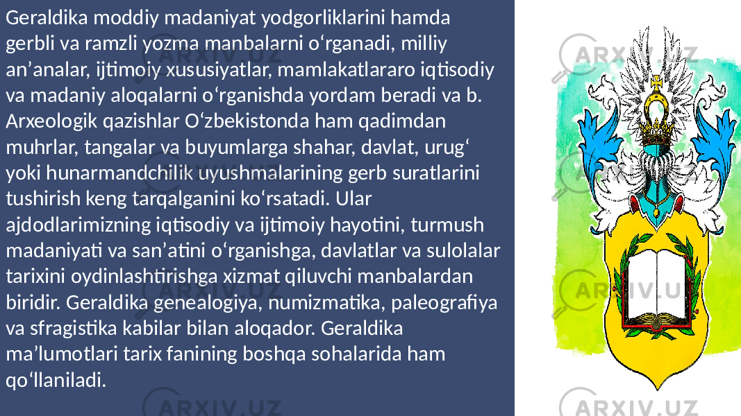 Geraldika moddiy madaniyat yodgorliklarini hamda gerbli va ramzli yozma manbalarni oʻrganadi, milliy anʼanalar, ijtimoiy xususiyatlar, mamlakatlararo iqtisodiy va madaniy aloqalarni oʻrganishda yordam beradi va b. Arxeologik qazishlar Oʻzbekistonda ham qadimdan muhrlar, tangalar va buyumlarga shahar, davlat, urugʻ yoki hunarmandchilik uyushmalarining gerb suratlarini tushirish keng tarqalganini koʻrsatadi. Ular ajdodlarimizning iqtisodiy va ijtimoiy hayotini, turmush madaniyati va sanʼatini oʻrganishga, davlatlar va sulolalar tarixini oydinlashtirishga xizmat qiluvchi manbalardan biridir. Geraldika genealogiya, numizmatika, paleografiya va sfragistika kabilar bilan aloqador. Geraldika maʼlumotlari tarix fanining boshqa sohalarida ham qoʻllaniladi. 