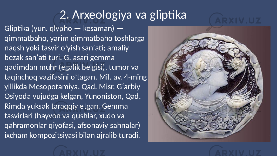 2. Arxeologiya va gliptika Gliptika (yun. qlypho — kesaman) — qimmatbaho, yarim qimmatbaho toshlarga naqsh yoki tasvir oʻyish sanʼati; amaliy bezak sanʼati turi. G. asari gemma qadimdan muhr (egalik belgisi), tumor va taqinchoq vazifasini oʻtagan. Mil. av. 4-ming yillikda Mesopotamiya, Qad. Misr, Gʻarbiy Osiyoda vujudga kelgan, Yunoniston, Qad. Rimda yuksak taraqqiy etgan. Gemma tasvirlari (hayvon va qushlar, xudo va qahramonlar qiyofasi, afsonaviy sahnalar) ixcham kompozitsiyasi bilan ajralib turadi. 