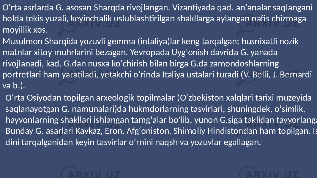 Oʻrta asrlarda G. asosan Sharqda rivojlangan. Vizantiyada qad. anʼanalar saqlangani holda tekis yuzali, keyinchalik uslublashtirilgan shakllarga aylangan nafis chizmaga moyillik xos. Musulmon Sharqida yozuvli gemma (intaliya)lar keng tarqalgan; husnixatli nozik matnlar xitoy muhrlarini bezagan. Yevropada Uygʻonish davrida G. yanada rivojlanadi, kad. G.dan nusxa koʻchirish bilan birga G.da zamondoshlarning portretlari ham yaratiladi, yetakchi oʻrinda Italiya ustalari turadi (V. Belli, J. Bernardi va b.). Oʻrta Osiyodan topilgan arxeologik topilmalar (Oʻzbekiston xalqlari tarixi muzeyida saqlanayotgan G. namunalari)da hukmdorlarning tasvirlari, shuningdek, oʻsimlik, hayvonlarning shakllari ishlangan tamgʻalar boʻlib, yunon G.siga taklidan tayyorlangan. Bunday G. asarlari Kavkaz, Eron, Afgʻoniston, Shimoliy Hindistondan ham topilgan. Islom dini tarqalganidan keyin tasvirlar oʻrnini naqsh va yozuvlar egallagan. 