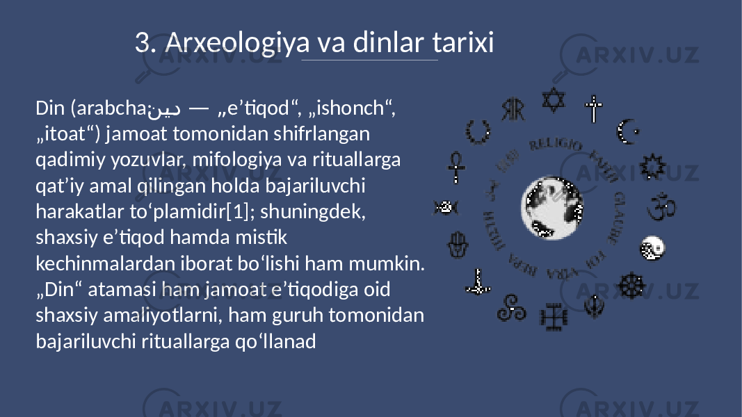 3. Arxeologiya va dinlar tarixi Din (arabcha: ن�ي�د — „ eʼtiqod“, „ishonch“, „itoat“) jamoat tomonidan shifrlangan qadimiy yozuvlar, mifologiya va rituallarga qatʼiy amal qilingan holda bajariluvchi harakatlar toʻplamidir[1]; shuningdek, shaxsiy e’tiqod hamda mistik kechinmalardan iborat boʻlishi ham mumkin. „Din“ atamasi ham jamoat eʼtiqodiga oid shaxsiy amaliyotlarni, ham guruh tomonidan bajariluvchi rituallarga qoʻllanad 