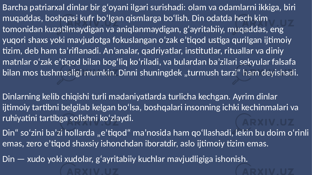 Barcha patriarxal dinlar bir gʻoyani ilgari surishadi: olam va odamlarni ikkiga, biri muqaddas, boshqasi kufr boʻlgan qismlarga boʻlish. Din odatda hech kim tomonidan kuzatilmaydigan va aniqlanmaydigan, gʻayritabiiy, muqaddas, eng yuqori shaxs yoki mavjudotga fokuslangan oʻzak eʼtiqod ustiga qurilgan ijtimoiy tizim, deb ham taʼriflanadi. An’analar, qadriyatlar, institutlar, rituallar va diniy matnlar oʻzak eʼtiqod bilan bogʻliq koʻriladi, va bulardan baʼzilari sekyular falsafa bilan mos tushmasligi mumkin. Dinni shuningdek „turmush tarzi“ ham deyishadi. Dinlarning kelib chiqishi turli madaniyatlarda turlicha kechgan. Ayrim dinlar ijtimoiy tartibni belgilab kelgan boʻlsa, boshqalari insonning ichki kechinmalari va ruhiyatini tartibga solishni koʻzlaydi. Din“ soʻzini baʼzi hollarda „e’tiqod“ maʼnosida ham qoʻllashadi, lekin bu doim oʻrinli emas, zero eʼtiqod shaxsiy ishonchdan iboratdir, aslo ijtimoiy tizim emas. Din — xudo yoki xudolar, gʻayritabiiy kuchlar mavjudligiga ishonish. 