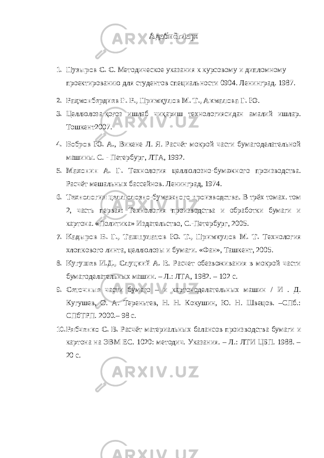 Адабиётлар : 1. Пузыров С. С . Методическое указания к курсовому и дипломному проектированию для студентов специальности 0904. Ленинград. 1987. 2. Раҳмонбердиев Ғ. Р., Примқулов М. Т., Акмалова Г. Ю . 3. Целлюлоза-қоғоз ишлаб чиқариш технологиясидан амалий ишлар. Тошкент2007. 4. Бобров Ю. А. , Викене Л. Я. Расчёт мокрой части бумагоделательной машины. С. - Петербург, ЛТА, 1992. 5. Махонин А. Г. Технология целлюлозно-бумажного производства. Расчёт мешальных бассейнов. Ленинград, 1974. 6. Технология целлюлозно-бумажного производства . В трёх томах. том 2, часть первая: Технология производства и обработки бумаги и картона. «Политика» Издательство, С.-Петербург, 2005. 7. Кадыров Б. Г., Ташпулатов Ю. Т., Примкулов М. Т. Технология хлопкового линта, целлюлозы и бумаги. «Фан», Ташкент, 2005. 8. Кугушев И.Д., Слуцкий А. Е . Расчет обезвоживания в мокрой части бумагоделательных машин. – Л.: ЛТА, 1982. – 102 с. 9. Сеточные части бумаго – и картоноделательных машин / И . Д. Кугушев, О. А. Тереньтев, Н. Н. Кокушин, Ю. Н. Швецов. –СПб.: СПбТРП. 2000.– 98 с. 10. Рябченко С. В. Расчёт материальных балансов производства бумаги и картона на ЭВМ ЕС. 1020: методич. Указания. – Л.: ЛТИ ЦБП. 1988. – 20 с. 