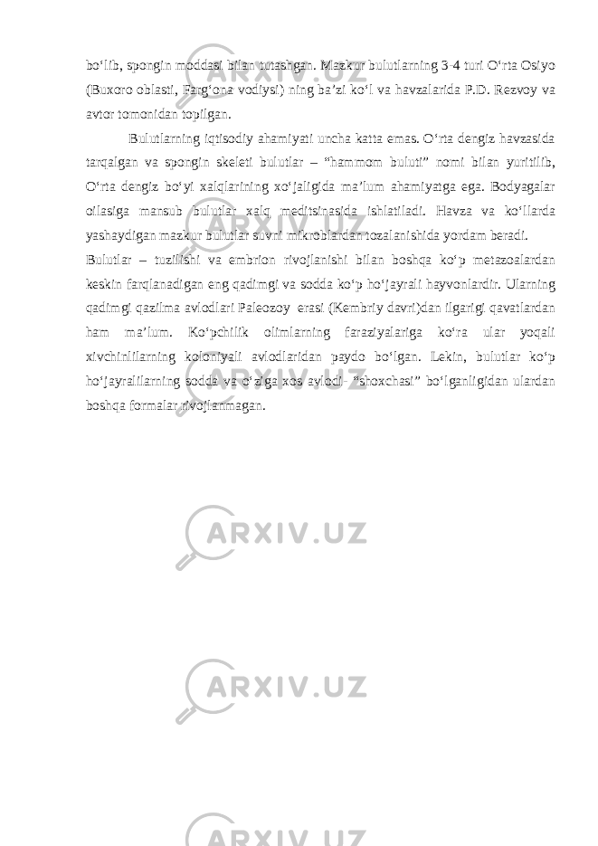 bо‘lib, spongin moddasi bilan tutashgan. Mazkur bulutlarning 3-4 turi О‘rta Osiyo (Buxoro oblasti, Farg‘ona vodiysi) ning ba’zi kо‘l va havzalarida P.D. Rezvoy va avtor tomonidan topilgan. Bulutlarning iqtisodiy ahamiyati uncha katta emas. О‘rta dengiz havzasida tarqalgan va spongin skeleti bulutlar – “hammom buluti” nomi bilan yuritilib, О‘rta dengiz bо‘yi xalqlarining xо‘jaligida ma’lum ahamiyatga ega. Bodyagalar oilasiga mansub bulutlar xalq meditsinasida ishlatiladi. Havza va kо‘llarda yashaydigan mazkur bulutlar suvni mikroblardan tozalanishida yordam beradi. Bulutlar – tuzilishi va embrion rivojlanishi bilan boshqa kо‘p metazoalardan keskin farqlanadigan eng qadimgi va sodda kо‘p hо‘jayrali hayvonlardir. Ularning qadimgi qazilma avlodlari Paleozoy erasi (Kembriy davri)dan ilgarigi qavatlardan ham ma’lum. Kо‘pchilik olimlarning faraziyalariga kо‘ra ular yoqali xivchinlilarning koloniyali avlodlaridan paydo bо‘lgan. Lekin, bulutlar kо‘p hо‘jayralilarning sodda va о‘ziga xos avlodi- “shoxchasi” bо‘lganligidan ulardan boshqa formalar rivojlanmagan. 