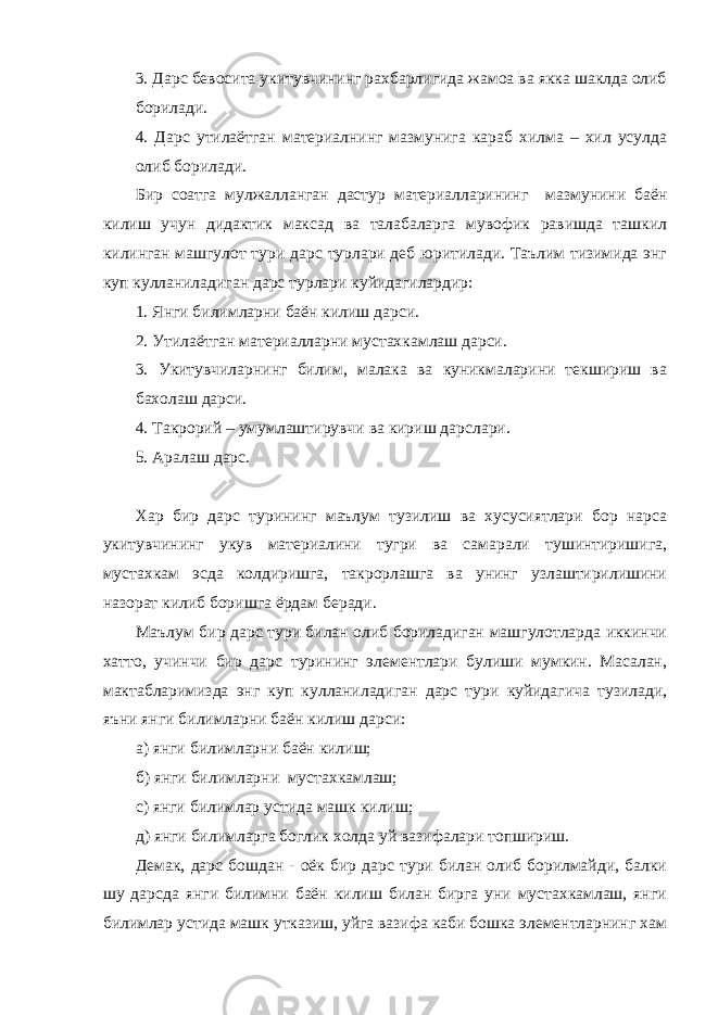 3. Дарс бевосита укитувчининг рахбарлигида жамоа ва якка шаклда олиб борилади. 4. Дарс утилаётган материалнинг мазмунига караб хилма – хил усулда олиб борилади. Бир соатга мулжалланган дастур материалларининг мазмунини баён килиш учун дидактик максад ва талабаларга мувофик равишда ташкил килинган машгулот тури дарс турлари деб юритилади. Таълим тизимида энг куп кулланиладиган дарс турлари куйидагилардир: 1. Янги билимларни баён килиш дарси. 2. Утилаётган материалларни мустахкамлаш дарси. 3. Укитувчиларнинг билим, малака ва куникмаларини текшириш ва бахолаш дарси. 4. Такрорий – умумлаштирувчи ва кириш дарслари. 5. Аралаш дарс. Хар бир дарс турининг маълум тузилиш ва хусусиятлари бор нарса укитувчининг укув материалини тугри ва самарали тушинтиришига, мустахкам эсда колдиришга, такрорлашга ва унинг узлаштирилишини назорат килиб боришга ёрдам беради. Маълум бир дарс тури билан олиб бориладиган машгулотларда иккинчи хатто, учинчи бир дарс турининг элементлари булиши мумкин. Масалан, мактабларимизда энг куп кулланиладиган дарс тури куйидагича тузилади, яъни янги билимларни баён килиш дарси: а) янги билимларни баён килиш; б) янги билимларни мустахкамлаш; с) янги билимлар устида машк килиш; д) янги билимларга боглик холда уй вазифалари топшириш. Демак, дарс бошдан - оёк бир дарс тури билан олиб борилмайди, балки шу дарсда янги билимни баён килиш билан бирга уни мустахкамлаш, янги билимлар устида машк утказиш, уйга вазифа каби бошка элементларнинг хам 