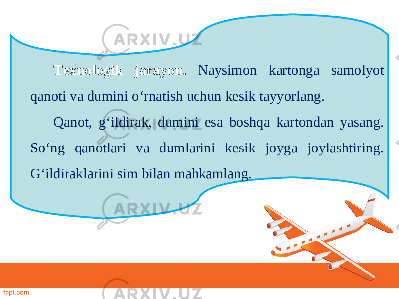 Texnologik jarayon. Naysimon kartonga samolyot qanoti va dumini o‘rnatish uchun kesik tayyorlang. Qanot, g‘ildirak, dumini esa boshqa kartondan yasang. So‘ng qanotlari va dumlarini kesik joyga joylashtiring. G‘ildiraklarini sim bilan mahkamlang. 