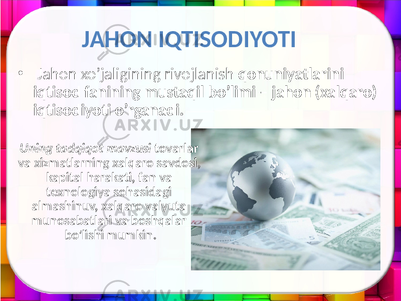 JAHON IQTISODIYOTI • Jahon xo’jaligining rivojlanish qonuniyatlarini iqtisod fanining mustaqil bo’limi – jahon (xalqaro) iqtisodiyoti o’rganadi. Uning tadqiqot mavzusi tovarlar va xizmatlarning xalqaro savdosi, kapital harakati, fan va texnologiya sohasidagi almashinuv, xalqaro valyuta munosabatlari va boshqalar bo&#39;lishi mumkin. 