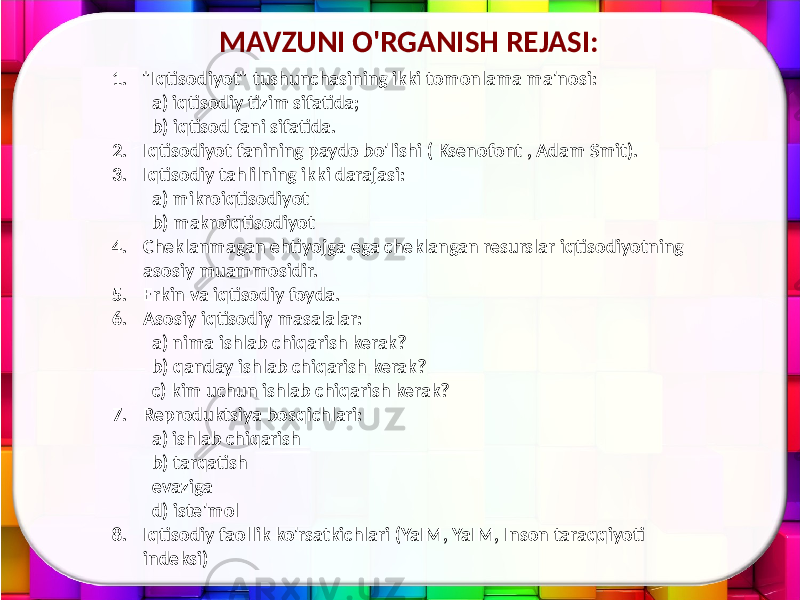 MAVZUNI O&#39;RGANISH REJASI: 1. &#34;Iqtisodiyot&#34; tushunchasining ikki tomonlama ma&#39;nosi: a) iqtisodiy tizim sifatida; b) iqtisod fani sifatida. 2. Iqtisodiyot fanining paydo bo&#39;lishi ( Ksenofont , Adam Smit). 3. Iqtisodiy tahlilning ikki darajasi: a) mikroiqtisodiyot b) makroiqtisodiyot 4. Cheklanmagan ehtiyojga ega cheklangan resurslar iqtisodiyotning asosiy muammosidir. 5. Erkin va iqtisodiy foyda. 6. Asosiy iqtisodiy masalalar: a) nima ishlab chiqarish kerak? b) qanday ishlab chiqarish kerak? c) kim uchun ishlab chiqarish kerak? 7. Reproduktsiya bosqichlari: a) ishlab chiqarish b) tarqatish evaziga d) iste&#39;mol 8. Iqtisodiy faollik ko&#39;rsatkichlari (YaIM, YaIM, Inson taraqqiyoti indeksi) 