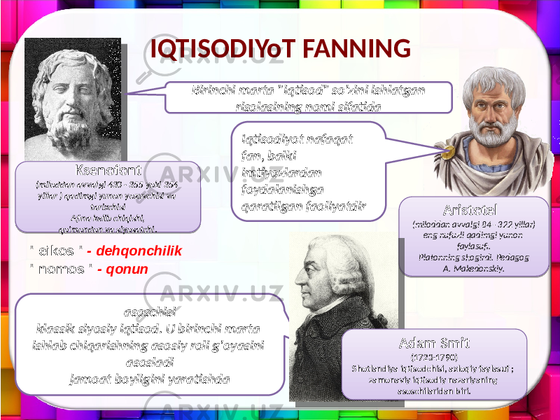 Aristotel (miloddan avvalgi 84 - 322 yillar) eng nufuzli qadimgi yunon faylasufi. Platonning shogirdi. Pedagog A. Makedonskiy.IQTISODIYoT FANNING Ksenofont (miloddan avvalgi 430 - 355 yoki 354 yillar ) qadimgi yunon yozuvchisi va tarixchisi Afina kelib chiqishi, qo&#39;mondon va siyosatchi. Birinchi marta &#34;iqtisod&#34; so&#39;zini ishlatgan risolasining nomi sifatida asoschisi klassik siyosiy iqtisod. U birinchi marta ishlab chiqarishning asosiy roli g&#39;oyasini asosladi jamoat boyligini yaratishda Adam Smit (1723-1790) Shotlandiya iqtisodchisi, axloqiy faylasuf ; zamonaviy iqtisodiy nazariyaning asoschilaridan biri.&#34; eikos &#34; - dehqonchilik &#34; nomos &#34; - qonun Iqtisodiyot nafaqat fan, balki imtiyozlardan foydalanishga qaratilgan faoliyatdir02 0A0A 01 14 16 1C04 1F 2E 01 11 1B 1D 15 0219 2D 0D 27 21 