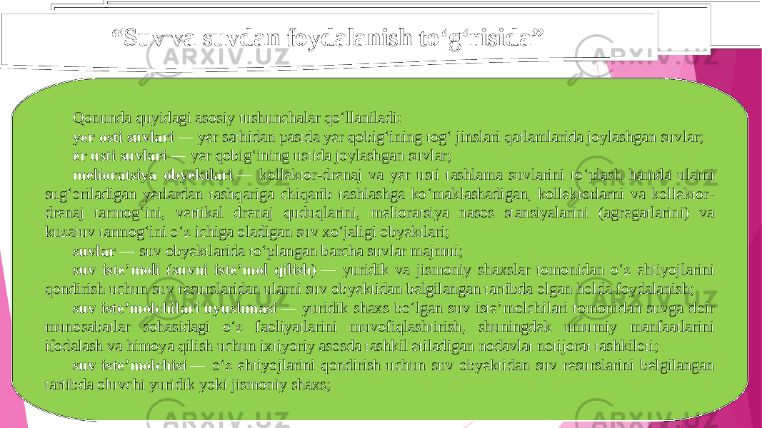 “ Suv va suvdan foydalanish to‘g‘risida” Qonunda quyidagi asosiy tushunchalar qo‘llaniladi: yer osti suvlari  — yer sathidan pastda yer qobig‘ining tog‘ jinslari qatlamlarida joylashgan suvlar; er usti suvlari  — yer qobig‘ining ustida joylashgan suvlar; melioratsiya obyektlari  — kollektor-drenaj va yer usti tashlama suvlarini to‘plash hamda ularni sug‘oriladigan yerlardan tashqariga chiqarib tashlashga ko‘maklashadigan, kollektorlarni va kollektor- drenaj tarmog‘ini, vertikal drenaj quduqlarini, melioratsiya nasos stansiyalarini (agregatlarini) va kuzatuv tarmog‘ini o‘z ichiga oladigan suv xo‘jaligi obyektlari; suvlar  — suv obyektlarida to‘plangan barcha suvlar majmui; suv iste’moli (suvni iste’mol qilish)  — yuridik va jismoniy shaxslar tomonidan o‘z ehtiyojlarini qondirish uchun suv resurslaridan ularni suv obyektidan belgilangan tartibda olgan holda foydalanish; suv iste’molchilari uyushmasi  — yuridik shaxs bo‘lgan suv iste’molchilari tomonidan suvga doir munosabatlar sohasidagi o‘z faoliyatlarini muvofiqlashtirish, shuningdek umumiy manfaatlarini ifodalash va himoya qilish uchun ixtiyoriy asosda tashkil etiladigan nodavlat notijorat tashkiloti; suv iste’molchisi  — o‘z ehtiyojlarini qondirish uchun suv obyektidan suv resurslarini belgilangan tartibda oluvchi yuridik yoki jismoniy shaxs; 