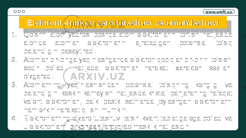 www.umft.uz Elektronlarning o‘zaro tutashuvi va umumlashuvi 1. Qo‘shni atom yadrosi boshqa atom elektronlarini tortishi natijasida alohida atomlar elektronlarini ajratadigan potensial to‘siq balandligini pasaytiradi. 2. Atomlar bir-biriga yaqinlashganda elektron qobiqlar bir-birini to‘sishi sodir bo‘ladi, natijada elektronlar harakati xarakteri sezilarli o‘zgaradi. 3. Atomlarning yaqinlashishidan potensial to‘siqning kengligi va balandligini keskin kamayishi natijasida kristall panjaraning nafaqat valent elektronlari, balki pastki sathlarda joylashgan elektronlarni ham erkin harakat qilishi mumkin. 4. Elektronlarning o‘zaro tutashuvi ta’siri kvant tabiatiga ega bo‘ladi va u elektronlarni bir-biridan farq qilaolmasklik natijasidir.1D0A 