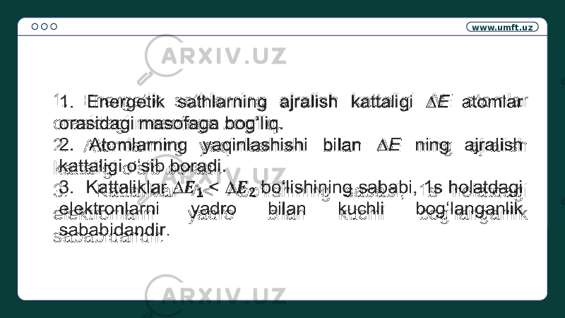 www.umft.uz 1. Energetik sathlarning ajralish kattaligi ∆E atomlar orasidagi masofaga bog‘liq. 2. Atomlarning yaqinlashishi bilan ∆E ning ajralish kattaligi o‘sib boradi. 3. Kattaliklar ∆< ∆bo‘lishining sababi, 1s holatdagi elektronlarni yadro bilan kuchli bog‘langanlik sababidandir.  