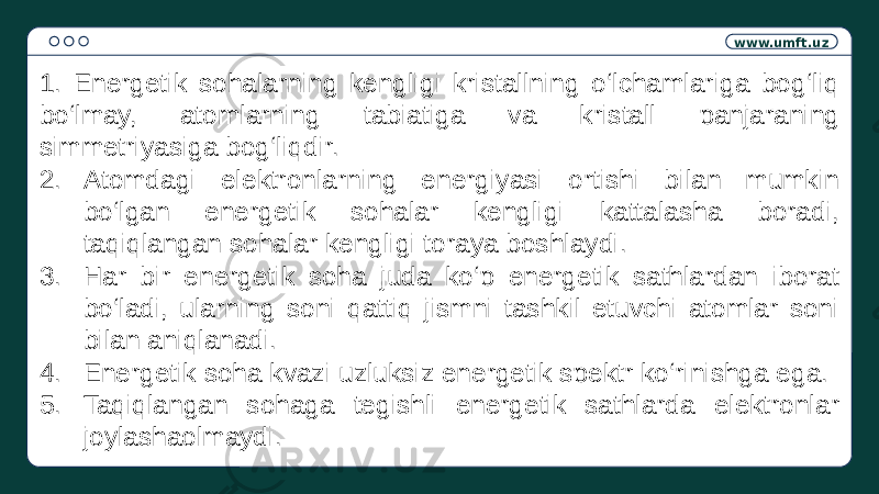 www.umft.uz 1. Energetik sohalarning kengligi kristallning o‘lchamlariga bog‘liq bo‘lmay, atomlarning tabiatiga va kristall panjaraning simmetriyasiga bog‘liqdir. 2. Atomdagi elektronlarning energiyasi ortishi bilan mumkin bo‘lgan energetik sohalar kengligi kattalasha boradi, taqiqlangan sohalar kengligi toraya boshlaydi. 3. Har bir energetik soha juda ko‘p energetik sathlardan iborat bo‘ladi, ularning soni qattiq jismni tashkil etuvchi atomlar soni bilan aniqlanadi. 4. Energetik soha kvazi uzluksiz energetik spektr ko‘rinishga ega. 5. Taqiqlangan sohaga tegishli energetik sathlarda elektronlar joylashaolmaydi. 