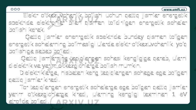 www.umft.uz Elektr o‘tkazuvchanlik bo‘lishi uchun qattiq jismlar energetik spektrida elektronlar bilan qisman to‘ldirilgan energetik sohalar bo‘lishi kerak. Qattiq jismlar enenrgetik spektrida bunday qisman to‘lgan energetik sohalarning bo‘lmasligi ularda elektr o‘tkazuvchanlik yo‘q bo‘lishiga sabab bo‘ladi. Qattiq jismlarning taqiqlangan sohasi kengligiga qarab, ularni dielektrik va yarim o‘tkazgichlarga bo‘lish mumkin. Dielektriklarga, nisbatan keng taqiqlangan sohaga ega bo‘lgan qattiq jismlar kiradi. Tor taqiqlangan energetik sohalarga ega bo‘lgan qattiq jismlar yarim o‘tkazgichlarga kiradi, ularning kengligi taxminan 1 eV atrofida bo‘ladi. 