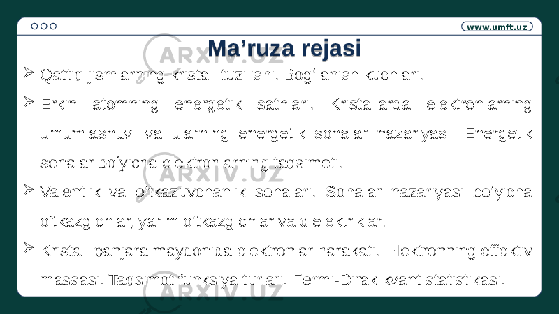 www.umft.uz  Qattiq jismlarning kristall tuzilishi. Bogʻlanish kuchlari.  Erkin atomning energetik sathlari. Kristallarda elektronlarning umumlashuvi va ularning energetik sohalar nazariyasi. Energetik sohalar boʻyicha elektronlarning taqsimoti.  Valentlik va oʻtkazuvchanlik sohalari. Sohalar nazariyasi bo‘yicha o‘tkazgichlar, yarim o‘tkazgichlar va dielektriklar.  Kristall panjara maydonida elektronlar harakati. EIektronning effektiv massasi. Taqsimot funksiya turlari. Fermi-Dirak kvant statistikasi. Ma’ruza rejasi0F02100B 