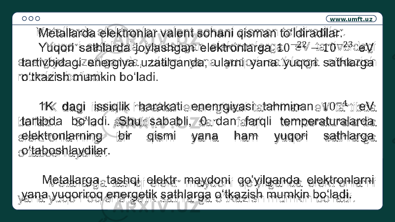 www.umft.uz Metallarda elektronlar valent sohani qisman to‘ldiradilar. Yuqori sathlarda joylashgan elektronlarga eV tartivbidagi energiya uzatilganda, ularni yana yuqori sathlarga o‘tkazish mumkin bo‘ladi. 1K dagi issiqlik harakati enenrgiyasi tahminan eV tartibda bo‘ladi. Shu sababli, 0 dan farqli temperaturalarda elektronlarning bir qismi yana ham yuqori sathlarga o‘taboshlaydilar. Metallarga tashqi elektr maydoni qo‘yilganda elektronlarni yana yuqoriroq energetik sathlarga o‘tkazish mumkin bo‘ladi.  