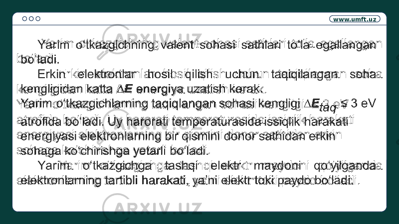 www.umft.uz Yarim o‘tkazgichning valent sohasi sathlari to‘la egallangan bo‘ladi. Erkin elektronlar hosil qilish uchun taqiqilangan soha kengligidan katta ∆E energiya uzatish kerak. Yarim o‘tkazgichlarning taqiqlangan sohasi kengligi ≤ 3 eV atrofida bo‘ladi. Uy harorati temperaturasida issiqlik harakati energiyasi elektronlarning bir qismini donor sathidan erkin sohaga ko‘chirishga yetarli bo‘ladi. Yarim o‘tkazgichga tashqi elektr maydoni qo‘yilganda elektronlarning tartibli harakati, ya’ni elektr toki paydo bo‘ladi.  