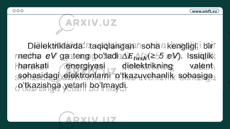 www.umft.uz Dielektriklarda taqiqlangan soha kengligi bir necha eV ga teng bo‘ladi ∆( ≥ 5 eV ). Issiqlik harakati energiyasi dielektrikning valent sohasidagi elektronlarni o‘tkazuvchanlik sohasiga o‘tkazishga yetarli bo‘lmaydi.  