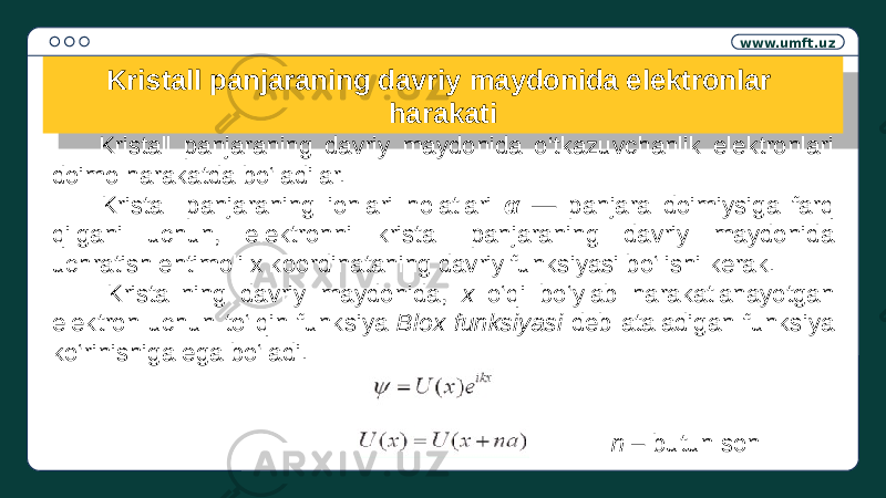 www.umft.uz Kristall panjaraning davriy maydonida elektronlar harakati Kristall panjaraning davriy maydonida o‘tkazuvchanlik elektronlari doimo harakatda bo‘ladilar. Kristall panjaraning ionlari holatlari α — panjara doimiysiga farq qilgani uchun, elektronni kristall panjaraning davriy maydonida uchratish ehtimoli x koordinataning davriy funksiyasi bo‘lishi kerak. Kristallning davriy maydonida, x o‘qi bo‘ylab harakatlanayotgan elektron uchun to‘lqin funksiya Blox funksiyasi deb ataladigan funksiya ko‘rinishiga ega bo‘ladi. n – butun son1E 18 