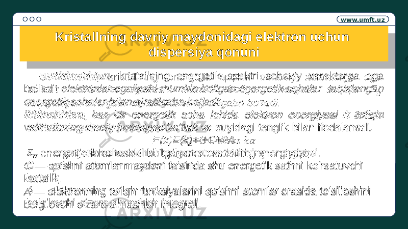 www.umft.uz Kristallning davriy maydonidagi elektron uchun dispersiya qonuni Birinchidan , kristallning energetik spektri sohaviy xarakterga ega bo‘ladi: elektronlar egallashi mumkin bo‘lgan energetik sohalar taqiqlangan energetik sohalar bilan ajratilgabn bo‘ladi. Ikkinchidan , har bir energetik soha ichida elektron energiyasi k to‘lqin vektoribning davriy funksiyasi bo‘ladi va quyidagi tenglik bilan ifodalanadi. E(k)= +C+2A — energetik soha tashkil bo‘lgan atom sathining energiyasi, C — qo‘shni atomlar maydoni ta’sirida shu energetik sathni ko‘rsatuvchi kattalik, A — elektronning to‘lqin funksiyalarini qo‘shni atomlar orasida to‘silioshini belgilovchi o‘zaro almashish integrali. 1E0B 15 