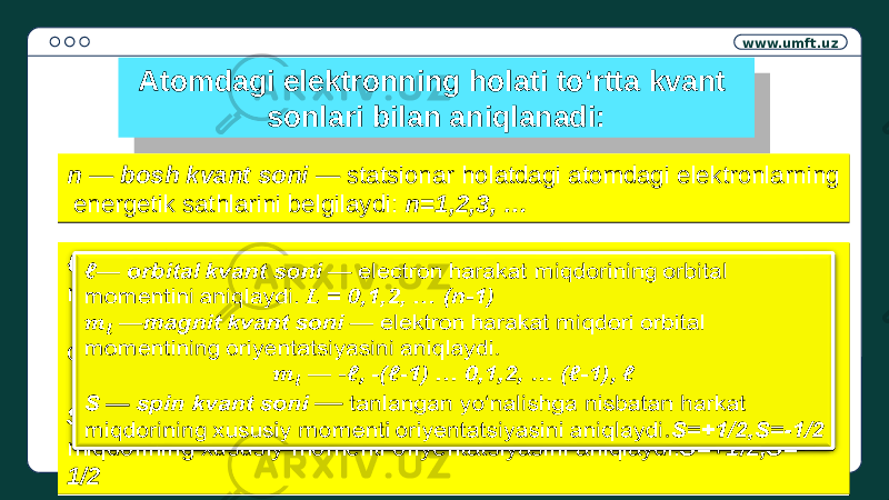 www.umft.uz Atomdagi elektronning holati to‘rtta kvant sonlari bilan aniqlanadi: n — bosh kvant soni — statsionar holatdagi atomdagi elektronlarning energetik sathlarini belgilaydi: n=1,2,3, …n — bosh kvant soni — statsionar holatdagi atomdagi elektronlarning energetik sathlarini belgilaydi: n=1,2,3, … ℓ — orbital kvant soni — electron harakat miqdorining orbital momentini aniqlaydi. L = 0,1,2, … (n-1) — magnit kvant soni — elektron harakat miqdori orbital momentining oriyentatsiyasini aniqlaydi. — - ℓ, -(ℓ-1) … 0,1,2, … (ℓ-1), ℓ S — spin kvant soni — tanlangan yo‘nalishga nisbatan harkat miqdorining xususiy momenti oriyentatsiyasini aniqlaydi. S=+1/2,S=- 1/2ℓ — orbital kvant soni — electron harakat miqdorining orbital momentini aniqlaydi. L = 0,1,2, … (n-1) — magnit kvant soni — elektron harakat miqdori orbital momentining oriyentatsiyasini aniqlaydi. — - ℓ, -(ℓ-1) … 0,1,2, … (ℓ-1), ℓ S — spin kvant soni — tanlangan yo‘nalishga nisbatan harkat miqdorining xususiy momenti oriyentatsiyasini aniqlaydi. S=+1/2,S=- 1/2  13 08 