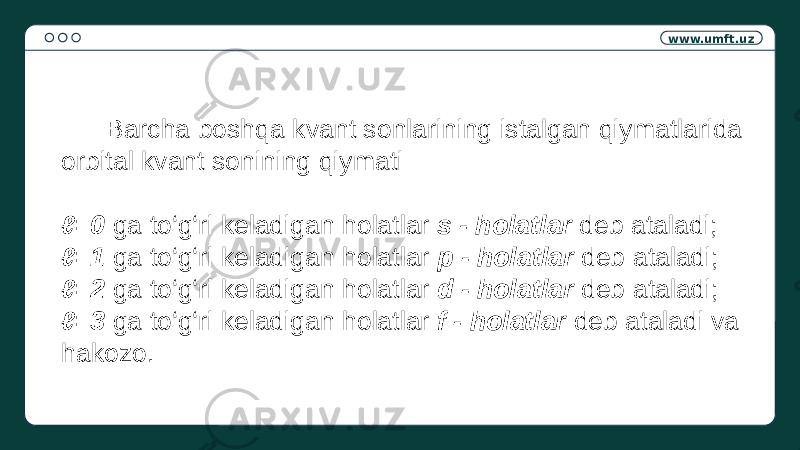 www.umft.uz Barcha boshqa kvant sonlarining istalgan qiymatlarida orbital kvant sonining qiymati ℓ =0 ga to‘g‘ri keladigan holatlar s - holatlar deb ataladi; ℓ =1 ga to‘g‘ri keladigan holatlar p - holatlar deb ataladi; ℓ =2 ga to‘g‘ri keladigan holatlar d - holatlar deb ataladi; ℓ =3 ga to‘g‘ri keladigan holatlar f - holatlar deb ataladi va hakozo. 