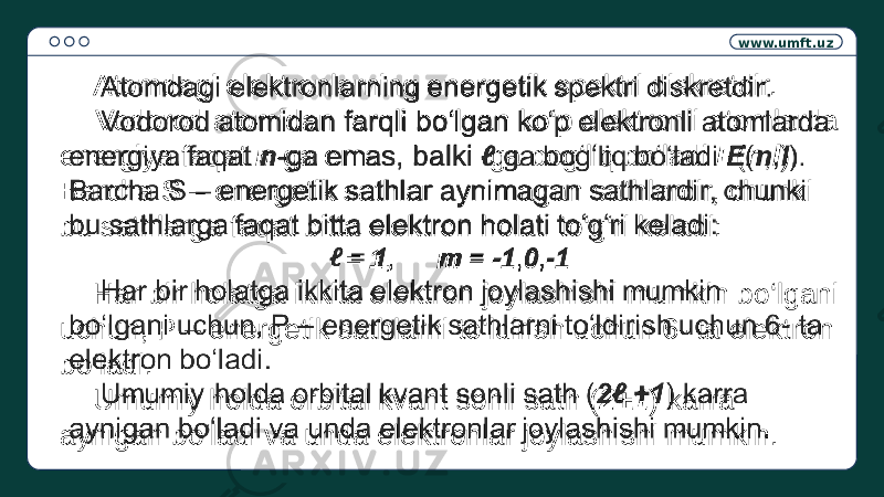 www.umft.uz Atomdagi elektronlarning energetik spektri diskretdir. Vodorod atomidan farqli bo‘lgan ko‘p elektronli atomlarda energiya faqat n -ga emas, balki ga bog‘liq bo‘ladi E ( n , l ). Barcha S – energetik sathlar aynimagan sathlardir, chunki bu sathlarga faqat bitta elektron holati to‘g‘ri keladi: = 1 , m = -1 , 0 , -1 Har bir holatga ikkita elektron joylashishi mumkin bo‘lgani uchun, P – energetik sathlarni to‘ldirish uchun 6- ta elektron bo‘ladi. Umumiy holda orbital kvant sonli sath ( 2+1 ) karra aynigan bo‘ladi va unda elektronlar joylashishi mumkin.  