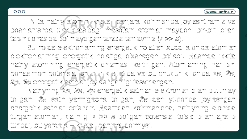 www.umft.uz N ta natriy atomini kristall panjara ko‘rinishida joylashtiramiz va boshlanishda ular orasidagi masofani atomlar maydoni bir-biri bilan ta’sir doirasida bo‘lmaydigan tarzda tanlaymiz ( r >> a ). Bu holda elektronlarning energetik holatlari xuddi alohida atomlar elektronlarining energetik holatiga o‘xshagan bo‘ladi. Rasmda ikkita natriy atomining energetik chizmasi keltirilgan. Atomlarning har biri ponasimon potensial chuqurlik sifatida va bu chuqurlik Ichida 1s , 2s , 2p , 3s energetik sathlar joylashganligi tasvirlangan. Natriyning 1s , 2s , 2p energetik sathlari elektronlar bilan butunlay to‘lgan. 3s sath yarmigacha to‘lgan, 3s dan yuqorida joylashgan energetik sathlar bo‘shdir. Rasmdan ko‘rinishicha, natriyning alohida turgan atomlari, qalinligi r >> a bo‘lgan potensial to‘siq bilan ajralib turibdi, bu yerda a – kristall panjara doimiysi. 