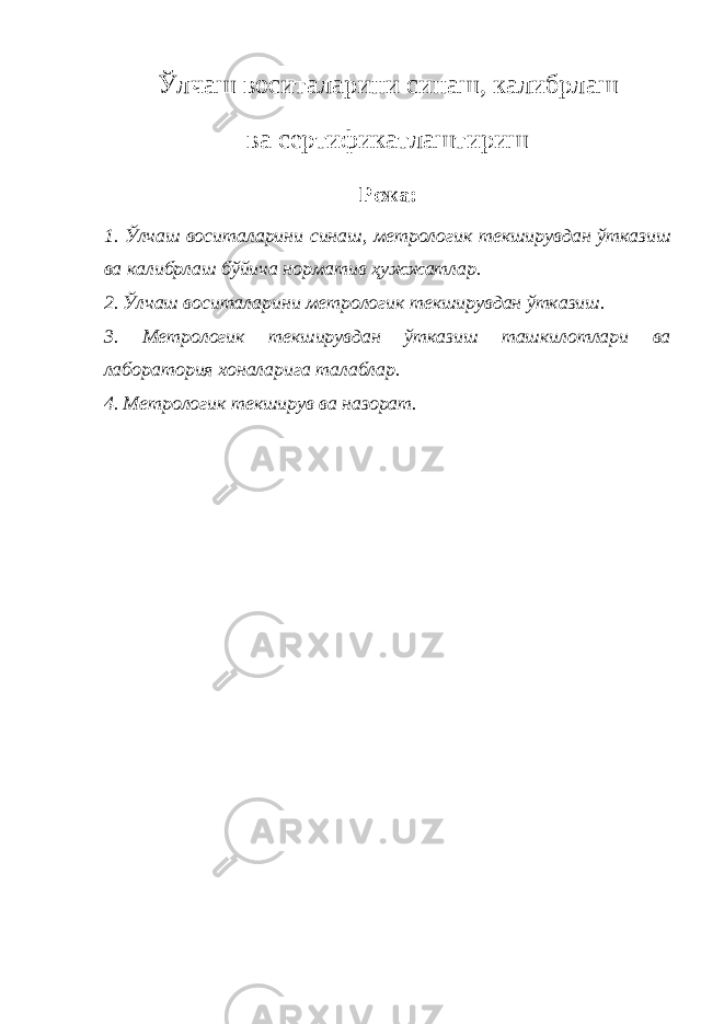 Ўлчаш воситаларини синаш, калибрлаш ва сертификатлаштириш Режа: 1. Ўлчаш воситаларини синаш, метрологик текширувдан ўтказиш ва калибрлаш бўйича норматив ҳужжатлар. 2. Ўлчаш воситаларини метрологик текширувдан ўтказиш. 3. Метрологик текширувдан ўтказиш ташкилотлари ва лаборатория хоналарига талаблар. 4. Метрологик текширув ва назорат. 