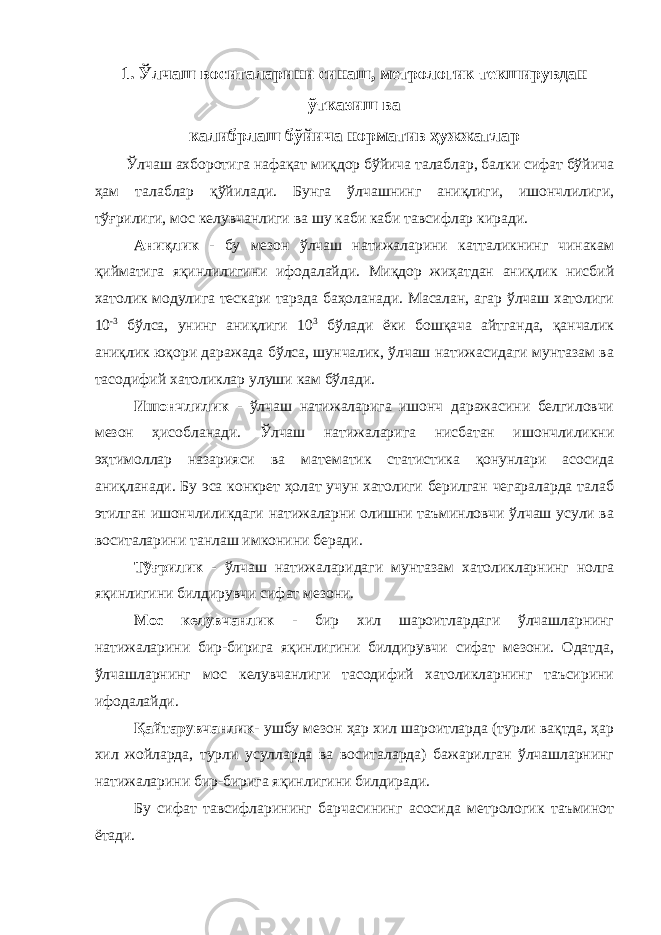 1. Ўлчаш воситаларини синаш, метрологик текширувдан ўтказиш ва калибрлаш бўйича норматив ҳужжатлар Ўлчаш ахборотига нафақат миқдор бўйича талаблар, балки сифат бўйича ҳам талаблар қўйилади. Бунга ўлчашнинг аниқлиги, ишончлилиги, тўғрилиги, мос келувчанлиги ва шу каби каби тавсифлар киради. Аниқлик - бу мезон ўлчаш натижаларини катталикнинг чинакам қийматига яқинлилигини ифодалайди. Миқдор жиҳатдан аниқлик нисбий хатолик модулига тескари тарзда баҳоланади. Масалан, агар ўлчаш хатолиги 10 -3 бўлса, унинг аниқлиги 10 3 бўлади ёки бошқача айтганда, қанчалик аниқлик юқори даражада бўлса, шунчалик, ўлчаш натижасидаги мунтазам ва тасодифий хатоликлар улуши кам бўлади. Ишончлилик - ўлчаш натижаларига ишонч даражасини белгиловчи мезон ҳисобланади. Ўлчаш натижаларига нисбатан ишончлиликни эҳтимоллар назарияси ва математик статистика қонунлари асосида аниқланади. Бу эса конкрет ҳолат учун хатолиги берилган чегараларда талаб этилган ишончлиликдаги натижаларни олишни таъминловчи ўлчаш усули ва воситаларини танлаш имконини беради. Тўғрилик - ўлчаш натижаларидаги мунтазам хатоликларнинг нолга яқинлигини билдирувчи сифат мезони. Мос келувчанли к - бир хил шароитлардаги ўлчашларнинг натижаларини бир-бирига яқинлигини билдирувчи сифат мезони. Одатда, ўлчашларнинг мос келувчанлиги тасодифий хатоликларнинг таъсирини ифодалайди. Қайтарувчанлик- ушбу мезон ҳар хил шароитларда (турли вақтда, ҳар хил жойларда, турли усулларда ва воситаларда) бажарилган ўлчашларнинг натижаларини бир-бирига яқинлигини билдиради. Бу сифат тавсифларининг барчасининг асосида метрологик таъминот ётади. 