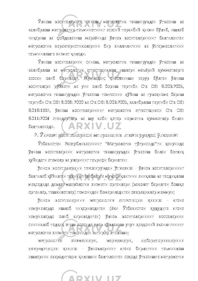 Ўлчаш воситаларини синаш, метрологик текширувдан ўтказиш ва калибрлаш метрологик таъминотнинг асосий таркибий қисми бўлиб, ишлаб чиқариш ва фойдаланиш жараёнида ўлчов воситаларининг белгиланган метрологик характеристикаларини бир хиллилигини ва ўзгармаслигини таъминлашга хизмат қилади. Ўлчаш воситаларини синаш, метрологик текширувдан ўтказиш ва калибрлаш ва метрологик аттестациялаш ишлари меъёрий ҳужжатларга асосан олиб борилади. Жумладан, қиёсланиши зарур бўлган ўлчаш воситалари рўйхати ва уни олиб бориш тартиби O&#39;z DSt 8.003:2005, метрологик текширувдан ўтказиш тамғасини қўйиш ва гувоҳнома бериш тартиби O&#39;z DSt 8.008: 2000 ва O&#39;z DSt 8.003:2005, калибрлаш тартиби O&#39;z DSt 8.018:1997, ўлчаш воситаларининг метрологик аттестацияси O&#39;z DSt 8.011:2004 стандартлар ва шу каби қатор норматив ҳужжатлар билан белгиланади. 2. Ўлчаш воситаларини метрологик текширувдан ўтказиш Ўзбекистон Республикасининг “Метрология тўғрисида”ги қонунида ўлчаш воситаларини метрологик текширувдан ўтказиш билан боғлиқ қуйидаги атамалр ва уларнинг таърифи берилган: ўлчов воситаларини текширувдан ўтказиш - ўлчов воситаларининг белгилаб қўйилган техник талабларга мувофиқлигини аниқлаш ва тасдиқлаш мақсадида давлат метрология хизмати органлари (ваколат берилган бошқа органлар, ташкилотлар) томонидан бажариладиган операциялар мажмуи; ўлчов воситаларини метрологик аттестация қилиш - ягона намуналарда ишлаб чиқариладиган (ёки Ўзбекистон ҳудудига ягона намуналарда олиб кириладиган) ўлчов воситаларининг хоссаларини синчиклаб тадқиқ этиш асосида улар қўлланиш учун ҳаққоний эканлигининг метрология хизмати томонидан эътироф этилиши; метрология хизматлари, марказлари, лабораторияларини аккредитация қилиш - ўлчовларнинг ягона бирлигини таъминлаш ишларини аккредитация қилишни белгиланган соҳада ўтказишга метрология 