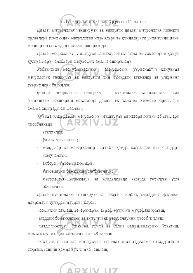 4. Метрологик текширув ва назорат Давлат метрология текшируви ва назорати давлат метрология хизмати органлари томонидан метрология нормалари ва қоидаларига риоя этилишини текшириш мақсадида амалга оширилади. Давлат метрология текшируви ва назорати метрология соҳасидаги қонун ҳужжатлари талабларига мувофиқ амалга оширилади. Ўзбекистон Республикасининг “Метрология тўғрисида”ги қонунида метрологик текширув ва назоратга оид қуйидаги атамалар ва уларнинг таърифлари берилган: давлат метрология назорати — метрология қоидаларига риоя этилишини текшириш мақсадида давлат метрология хизмати органлари амалга оширадиган фаолият; Қуйидагилар давлат метрология текшируви ва назоратининг объектлари ҳисобланади: - эталонлар; - ўлчов воситалари; - моддалар ва материаллар таркиби ҳамда хоссаларининг стандарт намуналари; - ахборот-ўлчов тизимлари; - ўлчовларни бажариш услубиётлари; - метрология нормалари ва қоидаларида назарда тутилган ўзга объектлар. Давлат метрология текшируви ва назорати тадбиқ этиладиган фаолият доиралари қуйидагилардан иборат: - соғлиқни сақлаш, ветеринария, атроф-муҳитни муҳофаза қилиш; - моддий бойликларни ва энергетика ресурсларини ҳисобга олиш; - савдо-тижорат, божхона, почта ва солиқ операцияларини ўтказиш, телекоммуникация хизматларини кўрсатиш; - заҳарли, енгил алангаланувчан, портловчи ва радиоактив моддаларни сақлаш, ташиш ҳамда йўқ қилиб ташлаш; 